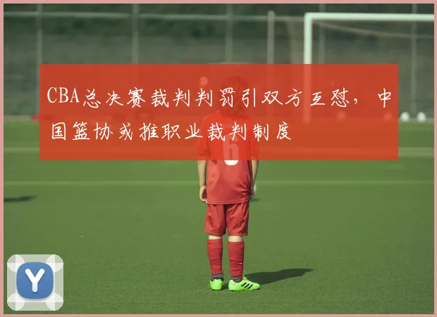 CBA总决赛裁判判罚引双方互怼,中国篮协或推职业裁判制度