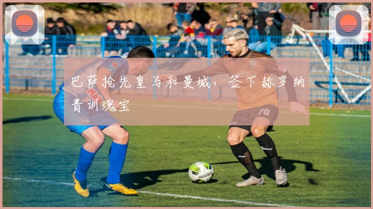 巴萨抢先皇马和曼城，签下赫罗纳青训瑰宝