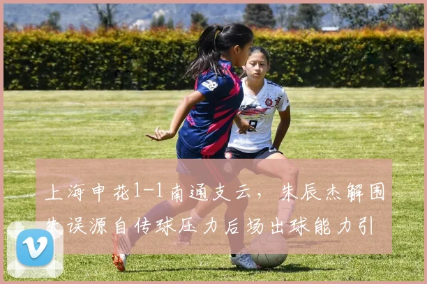 上海申花1-1南通支云，朱辰杰解围失误源自传球压力后场出球能力引忧？