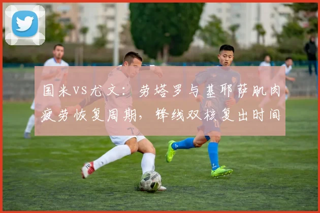 国米vs尤文：劳塔罗与基耶萨肌肉疲劳恢复周期，锋线双核复出时间接近