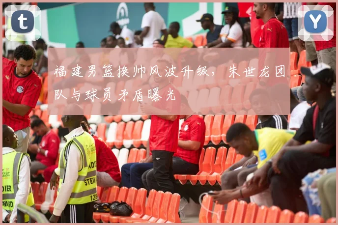 福建男篮换帅风波升级,朱世龙团队与球员矛盾曝光