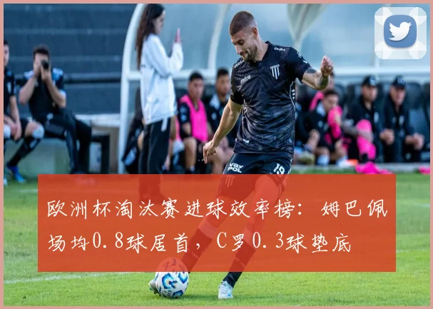 欧洲杯淘汰赛进球效率榜：姆巴佩场均0.8球居首，C罗0.3球垫底